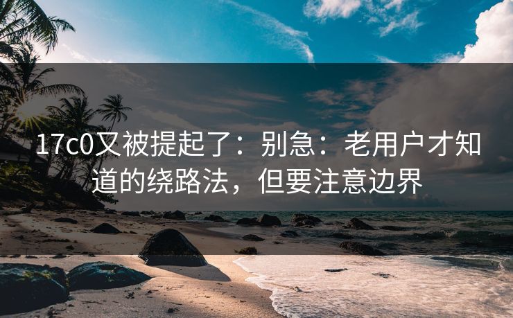 17c0又被提起了：别急：老用户才知道的绕路法，但要注意边界