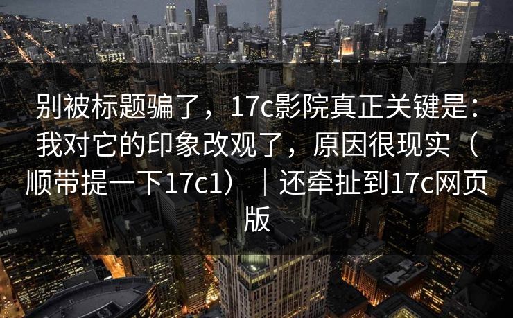 别被标题骗了，17c影院真正关键是：我对它的印象改观了，原因很现实（顺带提一下17c1）｜还牵扯到17c网页版