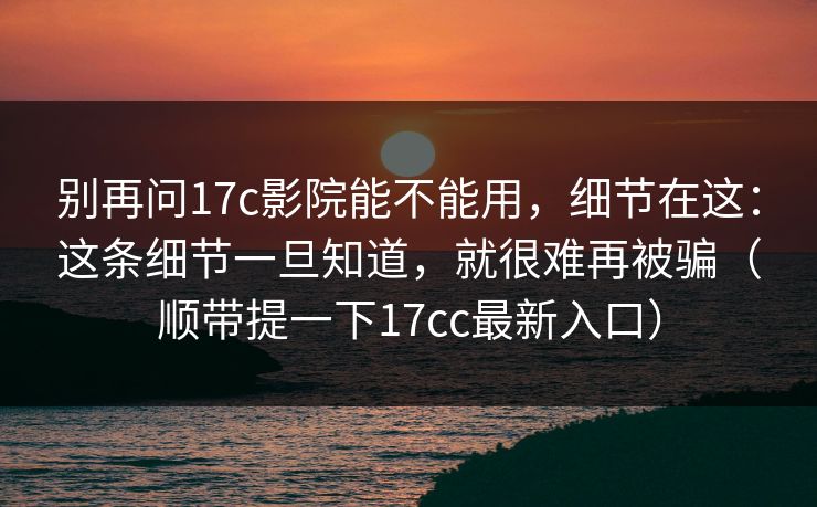 别再问17c影院能不能用，细节在这：这条细节一旦知道，就很难再被骗（顺带提一下17cc最新入口）