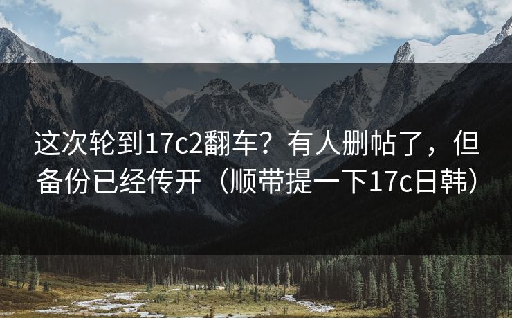 这次轮到17c2翻车？有人删帖了，但备份已经传开（顺带提一下17c日韩）