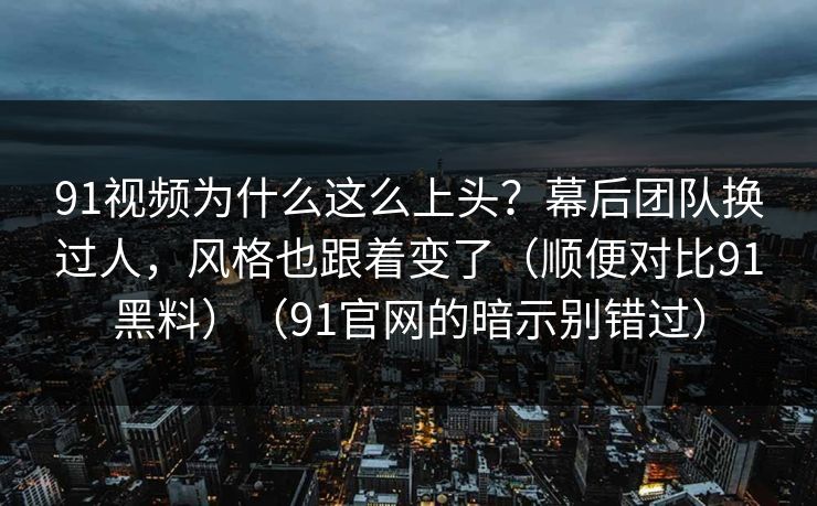 91视频为什么这么上头？幕后团队换过人，风格也跟着变了（顺便对比91黑料）（91官网的暗示别错过）